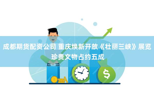 成都期货配资公司 重庆焕新开放《壮丽三峡》展览 珍贵文物占约五成