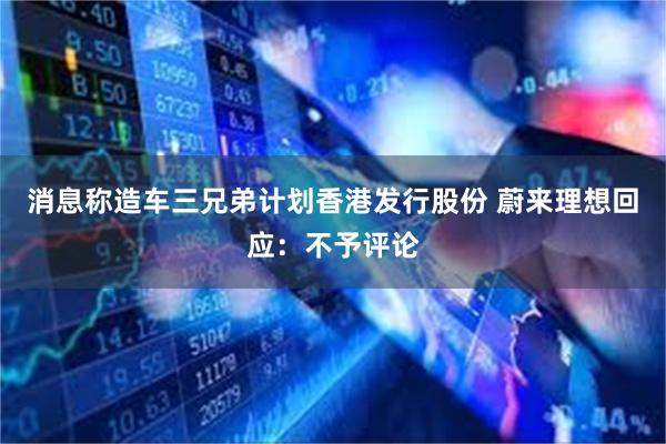 消息称造车三兄弟计划香港发行股份 蔚来理想回应：不予评论