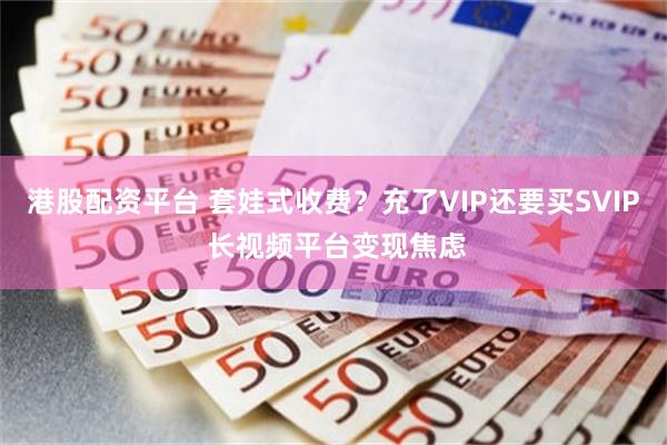 港股配资平台 套娃式收费？充了VIP还要买SVIP 长视频平台变现焦虑