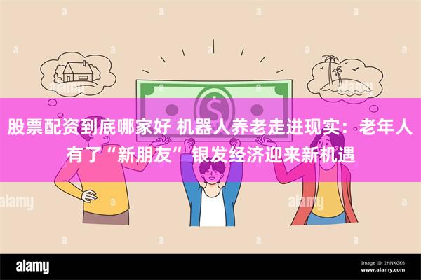 股票配资到底哪家好 机器人养老走进现实：老年人有了“新朋友” 银发经济迎来新机遇