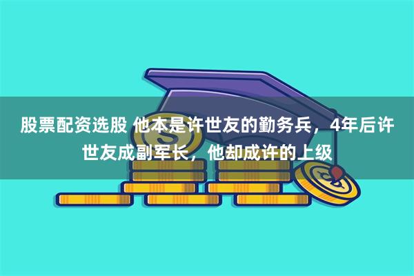 股票配资选股 他本是许世友的勤务兵，4年后许世友成副军长，他却成许的上级