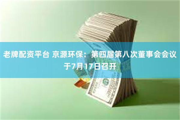 老牌配资平台 京源环保：第四届第八次董事会会议于7月17日召开