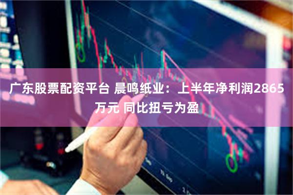 广东股票配资平台 晨鸣纸业：上半年净利润2865万元 同比扭亏为盈