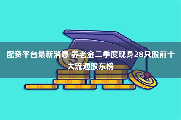 配资平台最新消息 养老金二季度现身28只股前十大流通股东榜