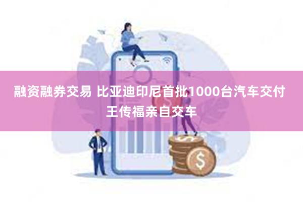 融资融券交易 比亚迪印尼首批1000台汽车交付 王传福亲自交车