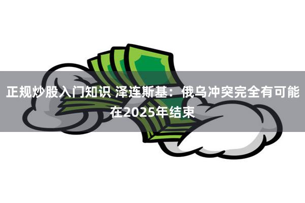 正规炒股入门知识 泽连斯基：俄乌冲突完全有可能在2025年结束