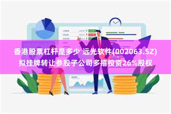 香港股票杠杆是多少 远光软件(002063.SZ)拟挂牌转让参股子公司多禧投资26%股权