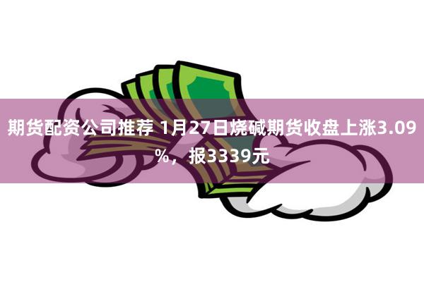 期货配资公司推荐 1月27日烧碱期货收盘上涨3.09%，报3339元
