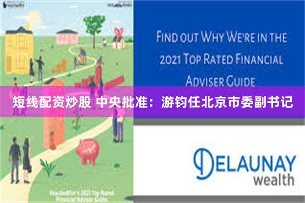 短线配资炒股 中央批准：游钧任北京市委副书记