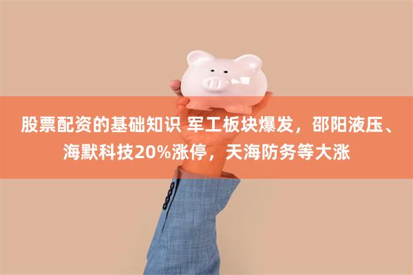 股票配资的基础知识 军工板块爆发，邵阳液压、海默科技20%涨停，天海防务等大涨