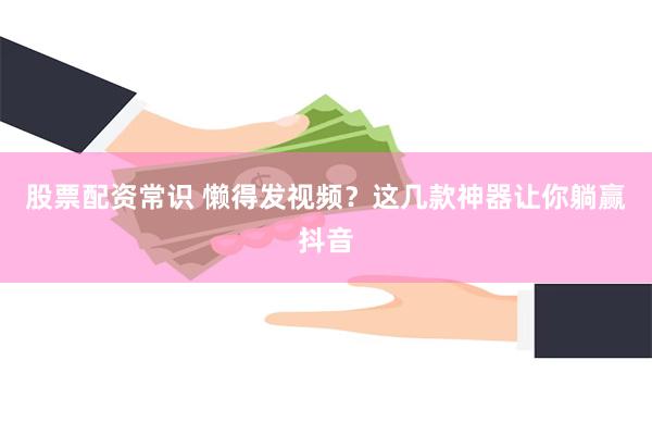 股票配资常识 懒得发视频？这几款神器让你躺赢抖音