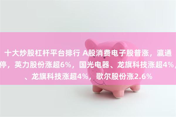 十大炒股杠杆平台排行 A股消费电子股普涨，瀛通通讯、奋达科技涨停，英力股份涨超6%，国光电器、龙旗科技涨超4%，歌尔股份涨2.6%