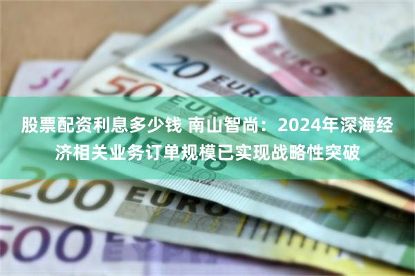 股票配资利息多少钱 南山智尚：2024年深海经济相关业务订单规模已实现战略性突破