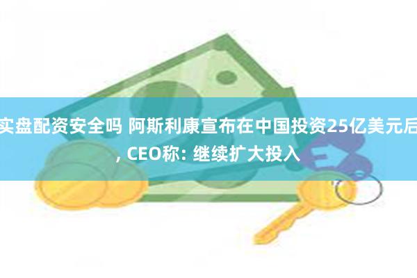 实盘配资安全吗 阿斯利康宣布在中国投资25亿美元后, CEO称: 继续扩大投入