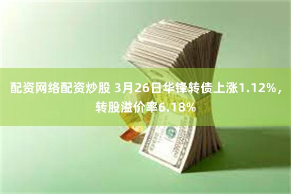 配资网络配资炒股 3月26日华锋转债上涨1.12%，转股溢价率6.18%