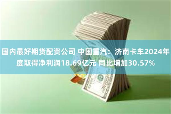 国内最好期货配资公司 中国重汽：济南卡车2024年度取得净利润18.69亿元 同比增加30.57%