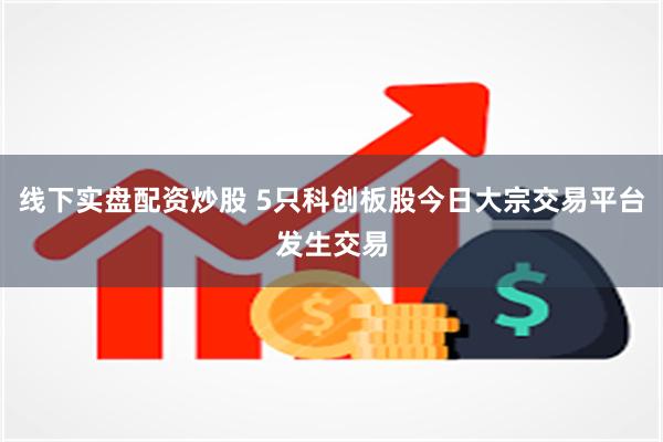 线下实盘配资炒股 5只科创板股今日大宗交易平台发生交易