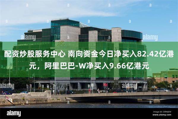 配资炒股服务中心 南向资金今日净买入82.42亿港元，阿里巴巴-W净买入9.66亿港元