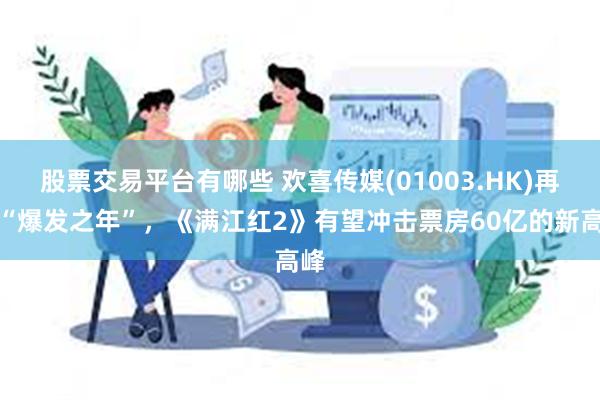 股票交易平台有哪些 欢喜传媒(01003.HK)再启“爆发之年”，《满江红2》有望冲击票房60亿的新高峰