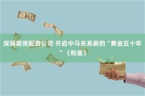 深圳期货配资公司 开启中马关系新的“黄金五十年”（和音）