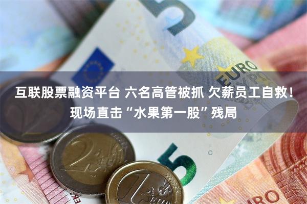 互联股票融资平台 六名高管被抓 欠薪员工自救！现场直击“水果第一股”残局
