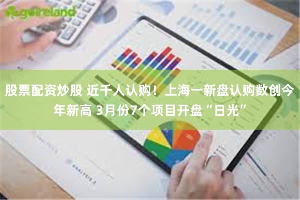 股票配资炒股 近千人认购！上海一新盘认购数创今年新高 3月份7个项目开盘“日光”