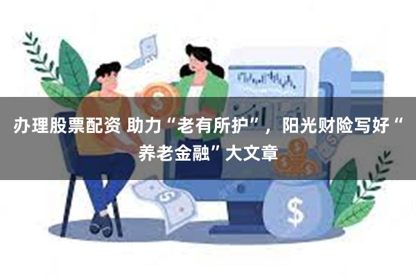 办理股票配资 助力“老有所护”，阳光财险写好“养老金融”大文章