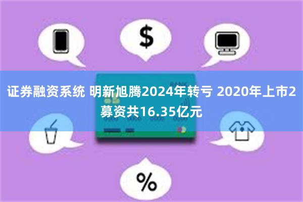 证券融资系统 明新旭腾2024年转亏 2020年上市2募资共16.35亿元