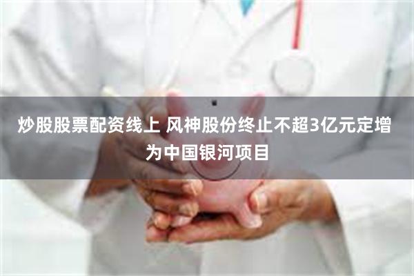 炒股股票配资线上 风神股份终止不超3亿元定增 为中国银河项目