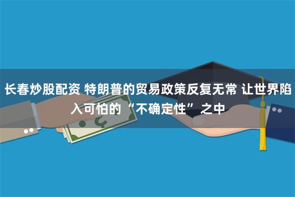 长春炒股配资 特朗普的贸易政策反复无常 让世界陷入可怕的 “不确定性” 之中