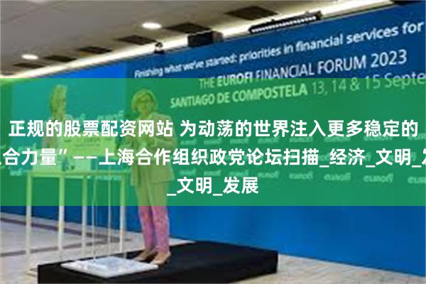 正规的股票配资网站 为动荡的世界注入更多稳定的“上合力量”——上海合作组织政党论坛扫描_经济_文明_发展