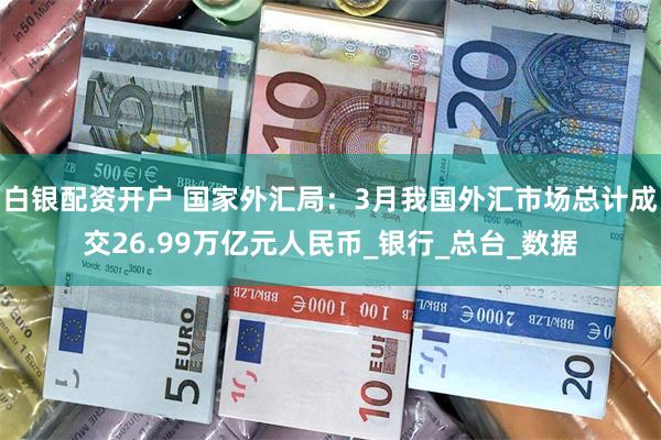 白银配资开户 国家外汇局：3月我国外汇市场总计成交26.99万亿元人民币_银行_总台_数据