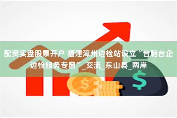 配资实盘股票开户 福建漳州边检站设立“台胞台企边检服务专窗”_交流_东山县_两岸