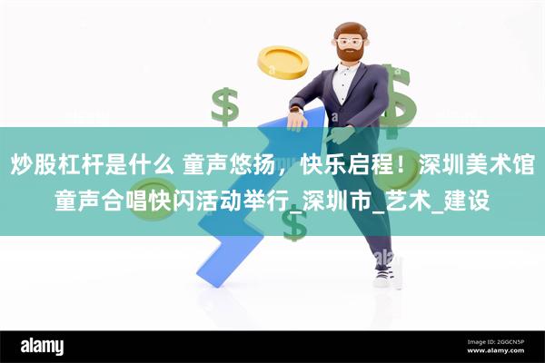 炒股杠杆是什么 童声悠扬，快乐启程！深圳美术馆童声合唱快闪活动举行_深圳市_艺术_建设