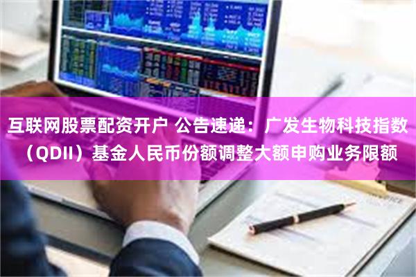 互联网股票配资开户 公告速递：广发生物科技指数（QDII）基金人民币份额调整大额申购业务限额