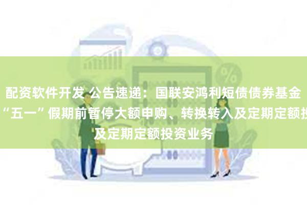 配资软件开发 公告速递：国联安鸿利短债债券基金2025年“五一”假期前暂停大额申购、转换转入及定期定额投资业务