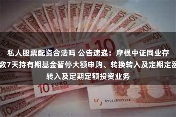私人股票配资合法吗 公告速递：摩根中证同业存单AAA指数7天持有期基金暂停大额申购、转换转入及定期定额投资业务