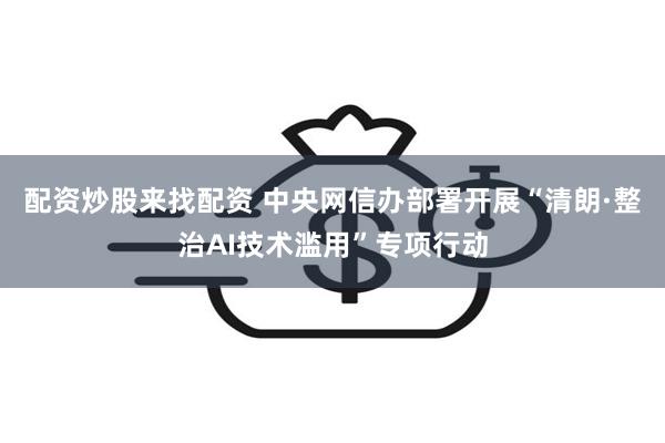 配资炒股来找配资 中央网信办部署开展“清朗·整治AI技术滥用”专项行动