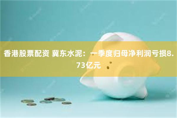 香港股票配资 冀东水泥：一季度归母净利润亏损8.73亿元