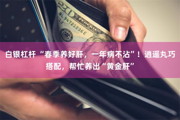 白银杠杆 “春季养好肝，一年病不沾”！逍遥丸巧搭配，帮忙养出“黄金肝”