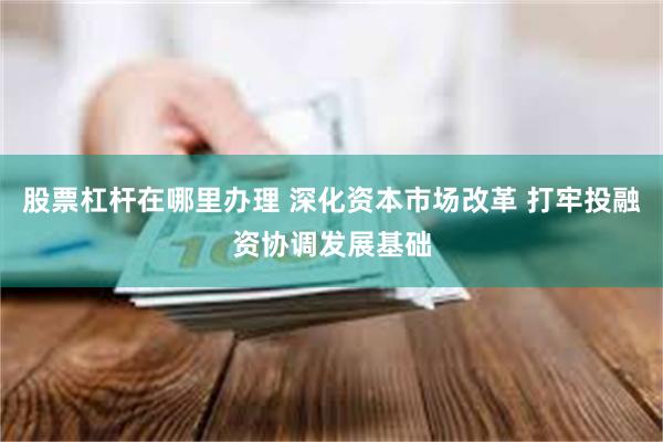 股票杠杆在哪里办理 深化资本市场改革 打牢投融资协调发展基础