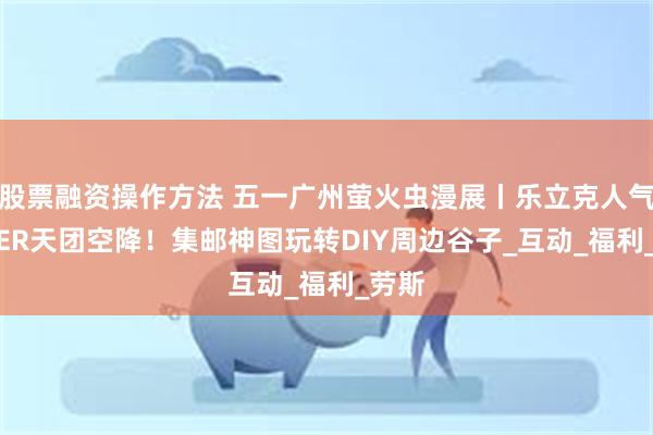 股票融资操作方法 五一广州萤火虫漫展丨乐立克人气COSER天团空降！集邮神图玩转DIY周边谷子_互动_福利_劳斯