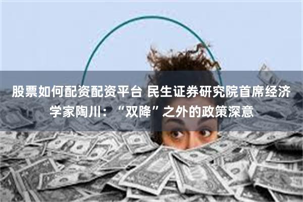 股票如何配资配资平台 民生证券研究院首席经济学家陶川：“双降”之外的政策深意