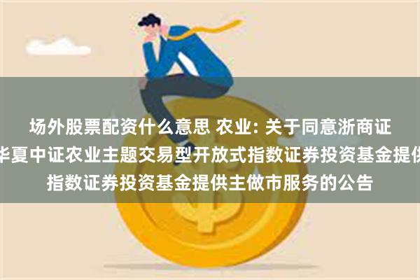场外股票配资什么意思 农业: 关于同意浙商证券股份有限公司为华夏中证农业主题交易型开放式指数证券投资基金提供主做市服务的公告
