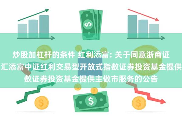炒股加杠杆的条件 红利添富: 关于同意浙商证券股份有限公司为汇添富中证红利交易型开放式指数证券投资基金提供主做市服务的公告