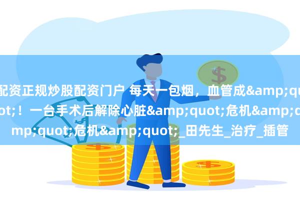 配资正规炒股配资门户 每天一包烟，血管成&quot;危墙&quot;！一台手术后解除心脏&quot;危机&quot;_田先生_治疗_插管