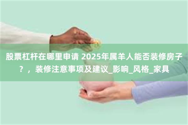 股票杠杆在哪里申请 2025年属羊人能否装修房子？，装修注意事项及建议_影响_风格_家具