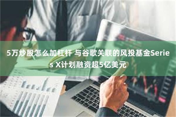 5万炒股怎么加杠杆 与谷歌关联的风投基金Series X计划融资超5亿美元