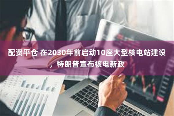 配资平仓 在2030年前启动10座大型核电站建设，特朗普宣布核电新政