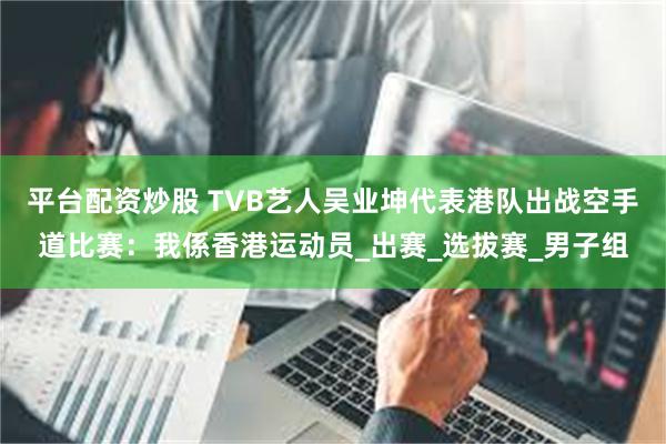 平台配资炒股 TVB艺人吴业坤代表港队出战空手道比赛：我係香港运动员_出赛_选拔赛_男子组